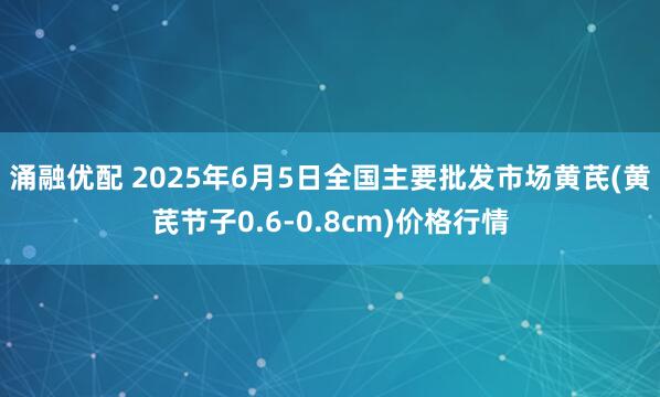 涌融优配 2025年6月5日全国主要批发市场黄芪(黄芪节子0.6-0.8cm)价格行情
