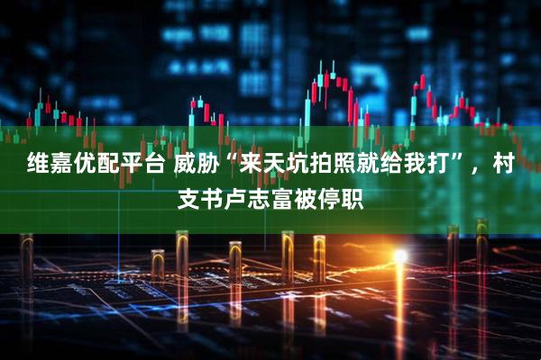 维嘉优配平台 威胁“来天坑拍照就给我打”，村支书卢志富被停职
