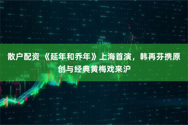 散户配资 《延年和乔年》上海首演，韩再芬携原创与经典黄梅戏来沪