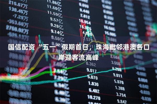 国信配资 “五一”假期首日，珠海毗邻港澳各口岸迎客流高峰