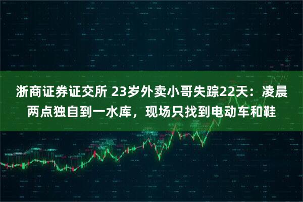 浙商证券证交所 23岁外卖小哥失踪22天：凌晨两点独自到一水库，现场只找到电动车和鞋