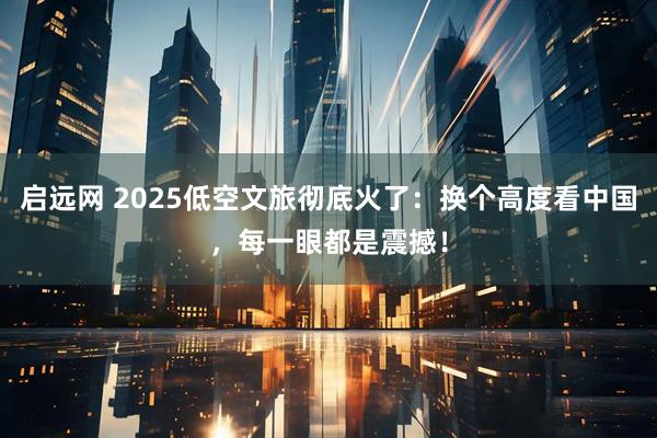 启远网 2025低空文旅彻底火了：换个高度看中国，每一眼都是震撼！