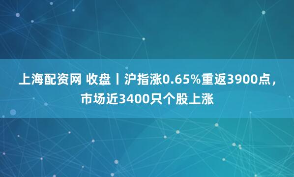 上海配资网 收盘丨沪指涨0.65%重返3900点，市场近3400只个股上涨