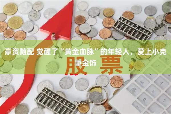 豪资随配 觉醒了“黄金血脉”的年轻人，爱上小克重金饰